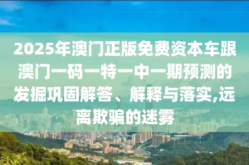 2025年澳門正版免費資本車跟澳門一碼一特一中一期預測的發掘鞏固解答、解釋與落實,遠離欺騙的迷霧