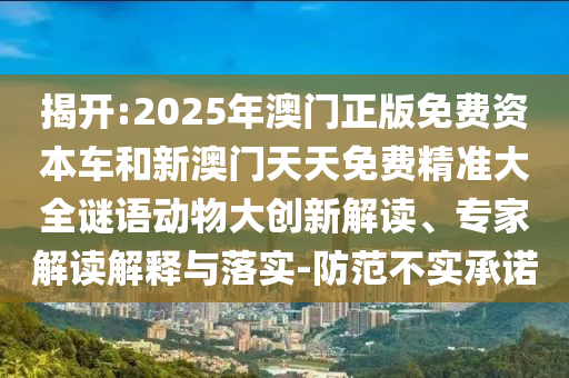 揭開(kāi):2025年澳門(mén)正版免費(fèi)資本車(chē)和新澳門(mén)天天免費(fèi)精準(zhǔn)大全謎語(yǔ)動(dòng)物大創(chuàng)新解讀、專(zhuān)家解讀解釋與落實(shí)-防范不實(shí)承諾