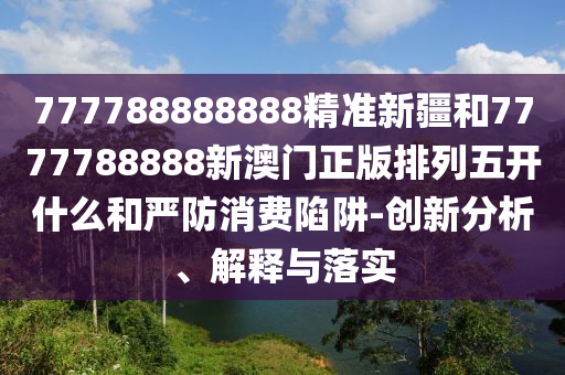 777788888888精準新疆和7777788888新澳門正版排列五開什么和嚴防消費陷阱-創新分析、解釋與落實