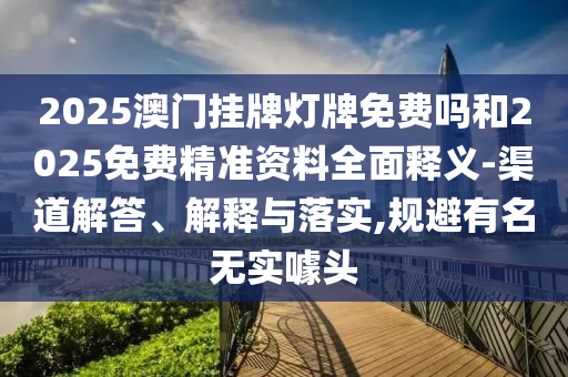 2025澳門掛牌燈牌免費嗎和2025免費精準資料全面釋義-渠道解答、解釋與落實,規避有名無實噱頭