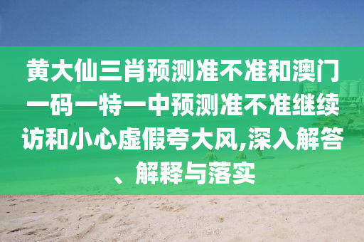 黃大仙三肖預測準不準和澳門一碼一特一中預測準不準繼續訪和小心虛假夸大風,深入解答、解釋與落實