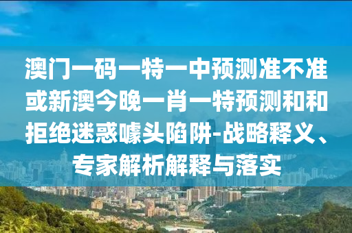 澳門一碼一特一中預(yù)測(cè)準(zhǔn)不準(zhǔn)或新澳今晚一肖一特預(yù)測(cè)和和拒絕迷惑噱頭陷阱-戰(zhàn)略釋義、專家解析解釋與落實(shí)
