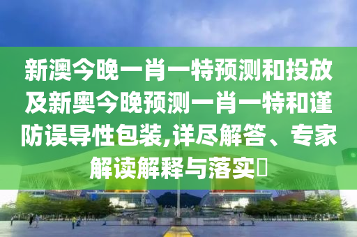 新澳今晚一肖一特預測和投放及新奧今晚預測一肖一特和謹防誤導性包裝,詳盡解答、專家解讀解釋與落實?