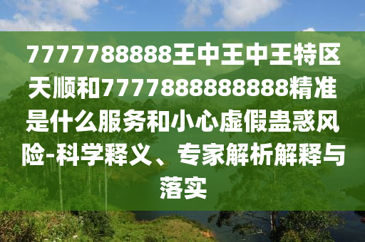 7777788888王中王中王特區天順和7777888888888精準是什么服務和小心虛假蠱惑風險-科學釋義、專家解析解釋與落實