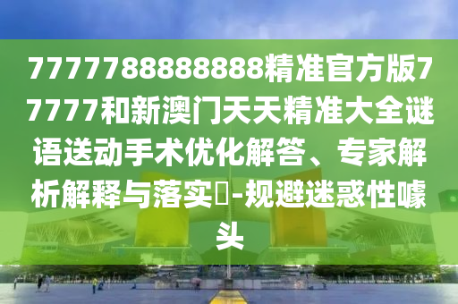 7777788888888精準官方版77777和新澳門天天精準大全謎語送動手術優化解答、專家解析解釋與落實?-規避迷惑性噱頭