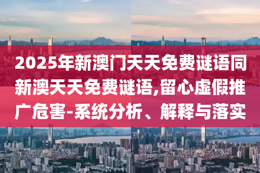 2025年新澳門天天免費(fèi)謎語同新澳天天免費(fèi)謎語,留心虛假推廣危害-系統(tǒng)分析、解釋與落實(shí)