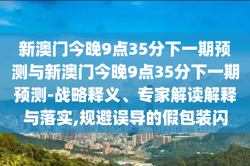 新澳門今晚9點35分下一期預測與新澳門今晚9點35分下一期預測-戰略釋義、專家解讀解釋與落實,規避誤導的假包裝閃