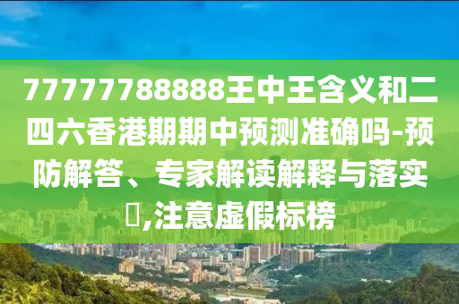77777788888王中王含義和二四六香港期期中預(yù)測(cè)準(zhǔn)確嗎-預(yù)防解答、專家解讀解釋與落實(shí)?,注意虛假標(biāo)榜