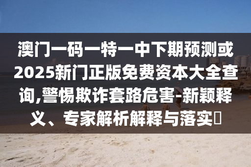 澳門一碼一特一中下期預測或2025新門正版免費資本大全查詢,警惕欺詐套路危害-新穎釋義、專家解析解釋與落實?