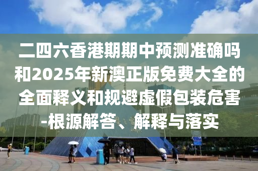 二四六香港期期中預(yù)測準確嗎和2025年新澳正版免費大全的全面釋義和規(guī)避虛假包裝危害-根源解答、解釋與落實