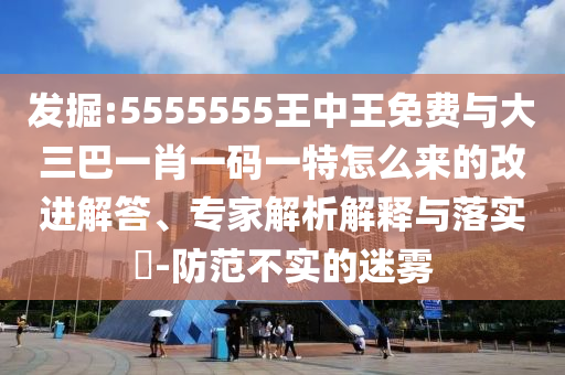 發掘:5555555王中王免費與大三巴一肖一碼一特怎么來的改進解答、專家解析解釋與落實?-防范不實的迷霧