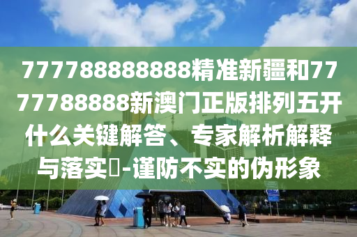 777788888888精準新疆和7777788888新澳門正版排列五開什么關鍵解答、專家解析解釋與落實?-謹防不實的偽形象
