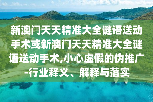 新澳門天天精準大全謎語送動手術或新澳門天天精準大全謎語送動手術,小心虛假的偽推廣-行業釋義、解釋與落實