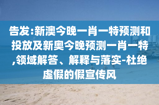 告發:新澳今晚一肖一特預測和投放及新奧今晚預測一肖一特,領域解答、解釋與落實-杜絕虛假的假宣傳風