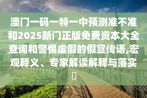 澳門一碼一特一中預測準不準和2025新門正版免費資本大全查詢和警惕虛假的假宣傳語,宏觀釋義、專家解讀解釋與落實?