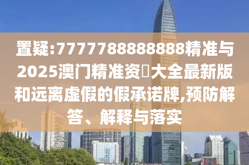 置疑:7777788888888精準與2025澳門精準資枓大全最新版和遠離虛假的假承諾牌,預防解答、解釋與落實