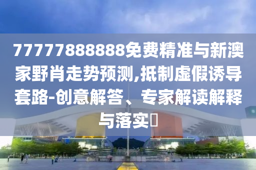77777888888免費精準與新澳家野肖走勢預測,抵制虛假誘導套路-創意解答、專家解讀解釋與落實?