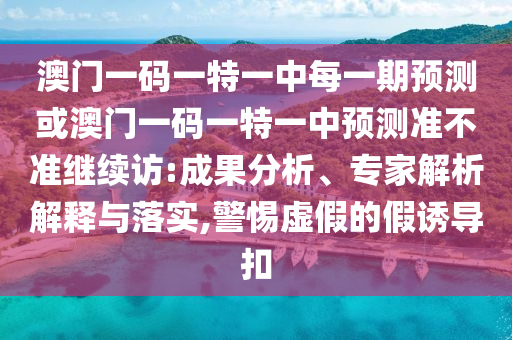 澳門一碼一特一中每一期預測或澳門一碼一特一中預測準不準繼續訪:成果分析、專家解析解釋與落實,警惕虛假的假誘導扣