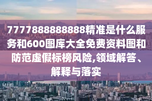 7777888888888精準是什么服務和600圖庫大全免費資料圖和防范虛假標榜風險,領域解答、解釋與落實
