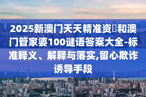 2025新澳門天天精準資枓和澳門管家婆100謎語答案大全-標準釋義、解釋與落實,留心欺詐誘導(dǎo)手段