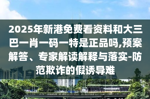 2025年新港免費看資料和大三巴一肖一碼一特是正品嗎,預案解答、專家解讀解釋與落實-防范欺詐的假誘導難