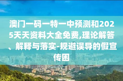 澳門一碼一特一中預測和2025天天資料大全免費,理論解答、解釋與落實-規避誤導的假宣傳困