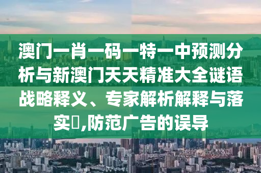 澳門一肖一碼一特一中預測分析與新澳門天天精準大全謎語戰略釋義、專家解析解釋與落實?,防范廣告的誤導