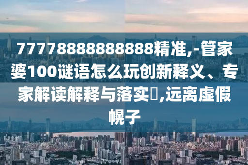 77778888888888精準,-管家婆100謎語怎么玩創新釋義、專家解讀解釋與落實?,遠離虛假幌子