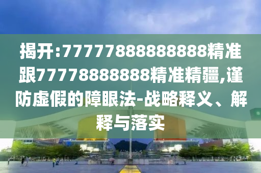 揭開:77777888888888精準跟77778888888精準精疆,謹防虛假的障眼法-戰略釋義、解釋與落實