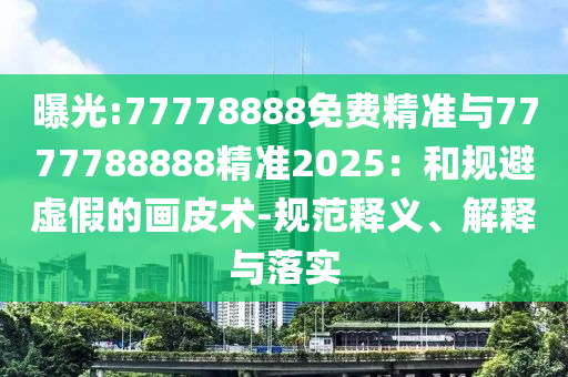 曝光:77778888免費精準與7777788888精準2025：和規(guī)避虛假的畫皮術-規(guī)范釋義、解釋與落實