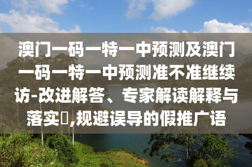 澳門一碼一特一中預測及澳門一碼一特一中預測準不準繼續訪-改進解答、專家解讀解釋與落實?,規避誤導的假推廣語