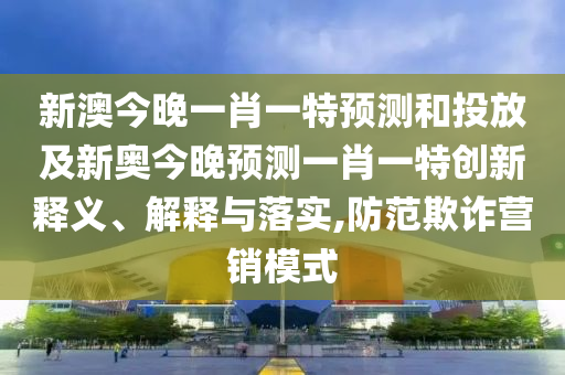 新澳今晚一肖一特預測和投放及新奧今晚預測一肖一特創新釋義、解釋與落實,防范欺詐營銷模式
