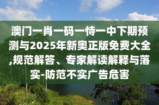 澳門一肖一碼一恃一中下期預測與2025年新奧正版免費大全,規范解答、專家解讀解釋與落實-防范不實廣告危害