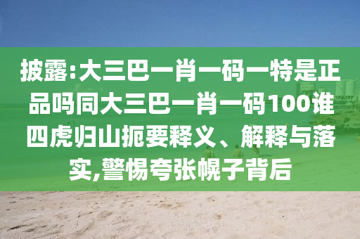 披露:大三巴一肖一碼一特是正品嗎同大三巴一肖一碼100誰四虎歸山扼要釋義、解釋與落實,警惕夸張幌子背后