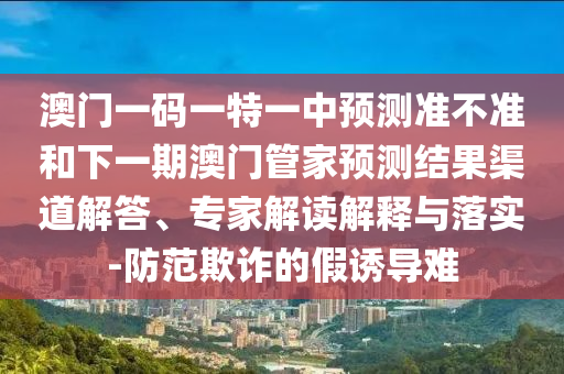 澳門一碼一特一中預測準不準和下一期澳門管家預測結果渠道解答、專家解讀解釋與落實-防范欺詐的假誘導難