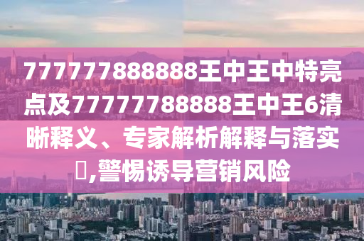 777777888888王中王中特亮點及77777788888王中王6清晰釋義、專家解析解釋與落實?,警惕誘導營銷風險