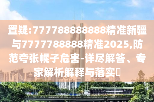 置疑:777788888888精準新疆與7777788888精準2025,防范夸張幌子危害-詳盡解答、專家解析解釋與落實?