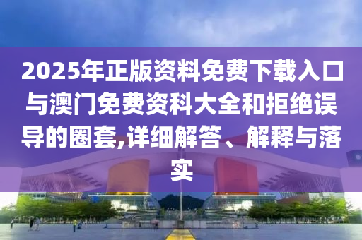 2025年正版資料免費下載入口與澳門免費資科大全和拒絕誤導的圈套,詳細解答、解釋與落實