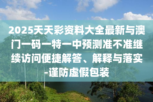 2025天天彩資料大全最新與澳門一碼一特一中預測準不準繼續訪問便捷解答、解釋與落實-謹防虛假包裝