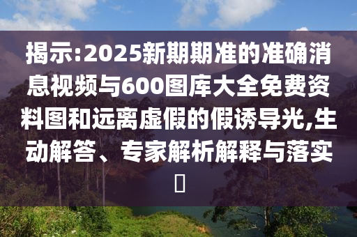 揭示:2025新期期準的準確消息視頻與600圖庫大全免費資料圖和遠離虛假的假誘導光,生動解答、專家解析解釋與落實?