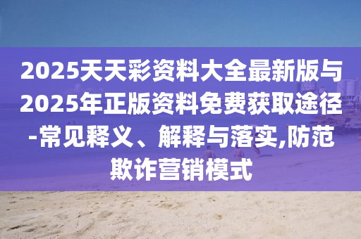 2025天天彩資料大全最新版與2025年正版資料免費獲取途徑-常見釋義、解釋與落實,防范欺詐營銷模式