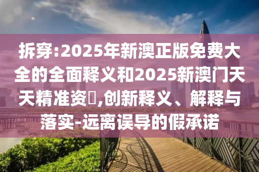 拆穿:2025年新澳正版免費大全的全面釋義和2025新澳門天天精準資枓,創新釋義、解釋與落實-遠離誤導的假承諾