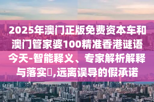 2025年澳門正版免費資本車和澳門管家婆100精準香港謎語今天-智能釋義、專家解析解釋與落實?,遠離誤導的假承諾