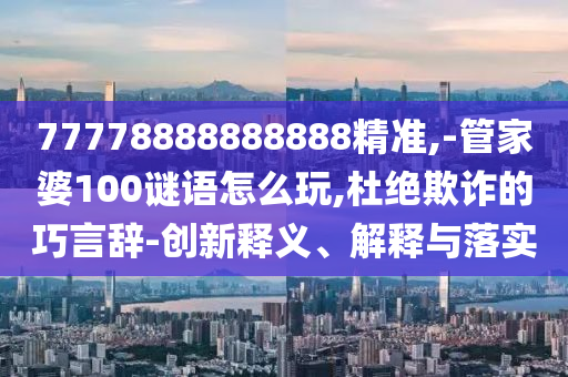 77778888888888精準,-管家婆100謎語怎么玩,杜絕欺詐的巧言辭-創新釋義、解釋與落實