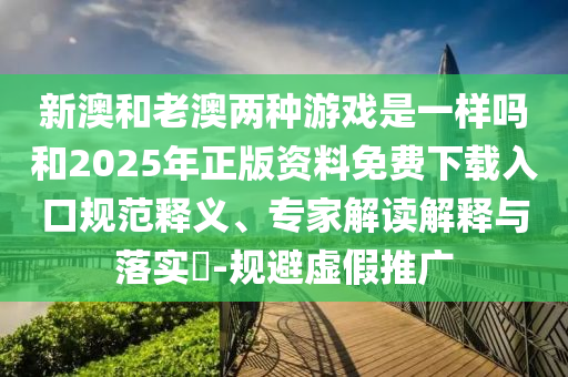 新澳和老澳兩種游戲是一樣嗎和2025年正版資料免費(fèi)下載入口規(guī)范釋義、專家解讀解釋與落實(shí)?-規(guī)避虛假推廣