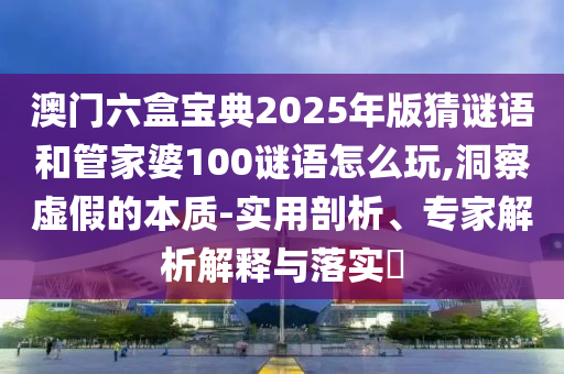 澳門六盒寶典2025年版猜謎語和管家婆100謎語怎么玩,洞察虛假的本質-實用剖析、專家解析解釋與落實?