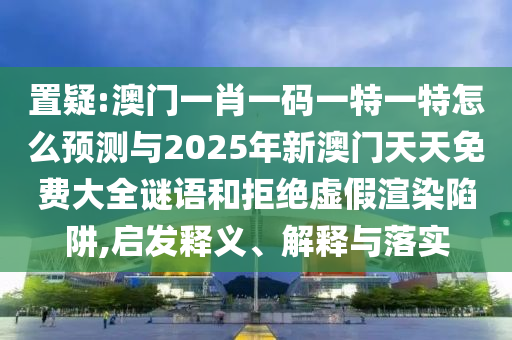 置疑:澳門一肖一碼一特一特怎么預測與2025年新澳門天天免費大全謎語和拒絕虛假渲染陷阱,啟發釋義、解釋與落實