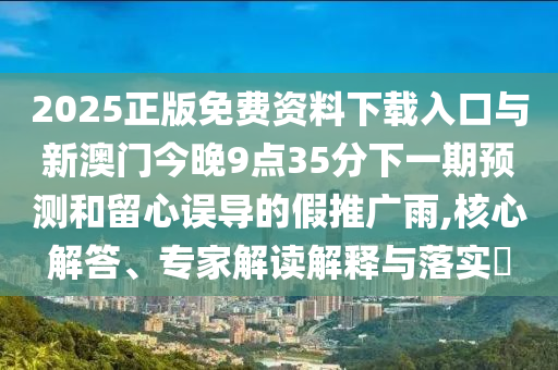 2025正版免費資料下載入口與新澳門今晚9點35分下一期預測和留心誤導的假推廣雨,核心解答、專家解讀解釋與落實?