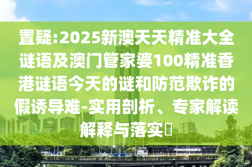 置疑:2025新澳天天精準大全謎語及澳門管家婆100精準香港謎語今天的謎和防范欺詐的假誘導難-實用剖析、專家解讀解釋與落實?