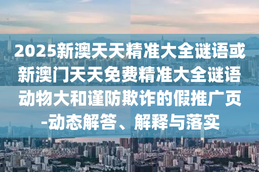 2025新澳天天精準大全謎語或新澳門天天免費精準大全謎語動物大和謹防欺詐的假推廣頁-動態解答、解釋與落實
